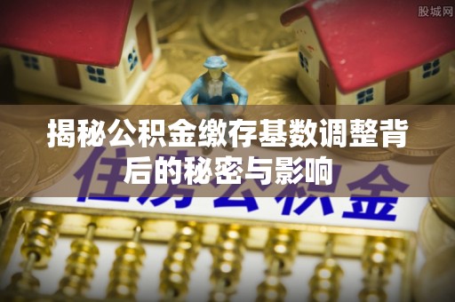 衢山揭秘公积金缴存基数调整背后的秘密与影响